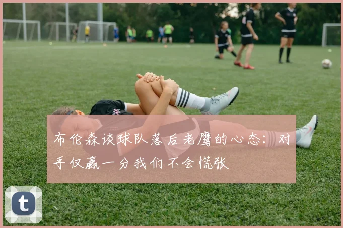 布伦森谈球队落后老鹰的心态:对手仅赢一分我们不会慌张