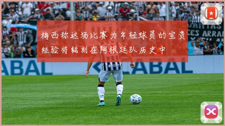 梅西称这场比赛为年轻球员的宝贵经验将铭刻在阿根廷队历史中
