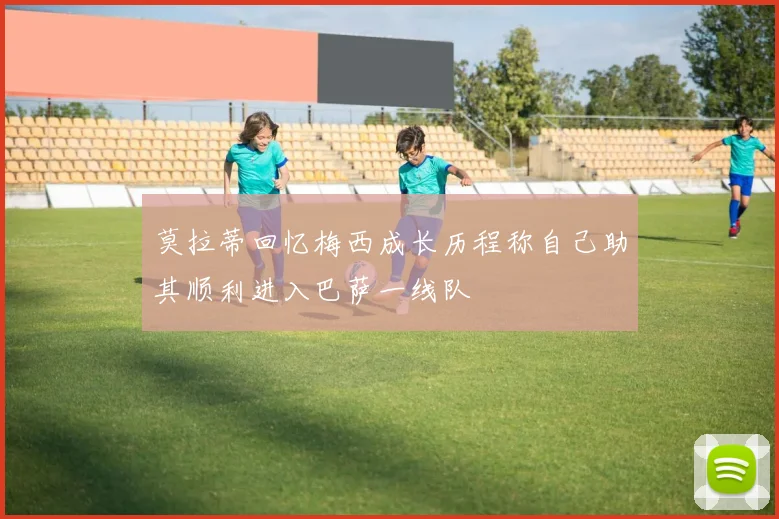 莫拉蒂回忆梅西成长历程称自己助其顺利进入巴萨一线队