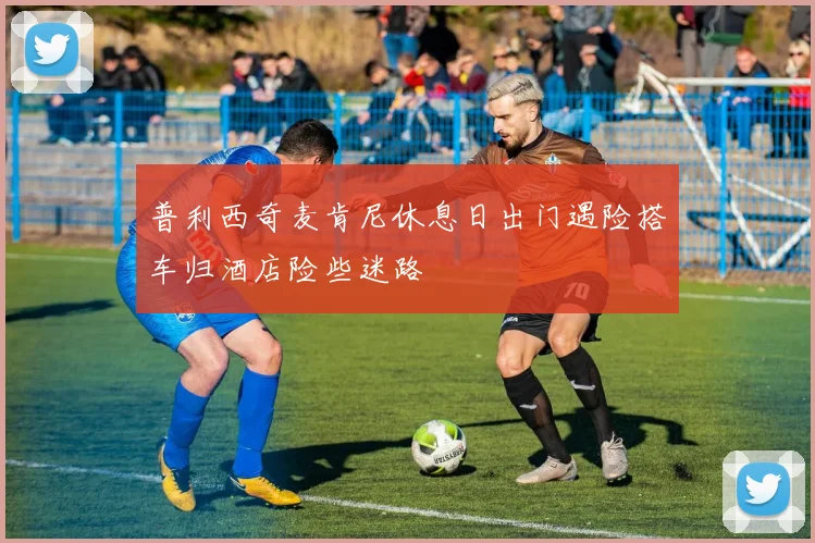普利西奇麦肯尼休息日出门遇险搭车归酒店险些迷路