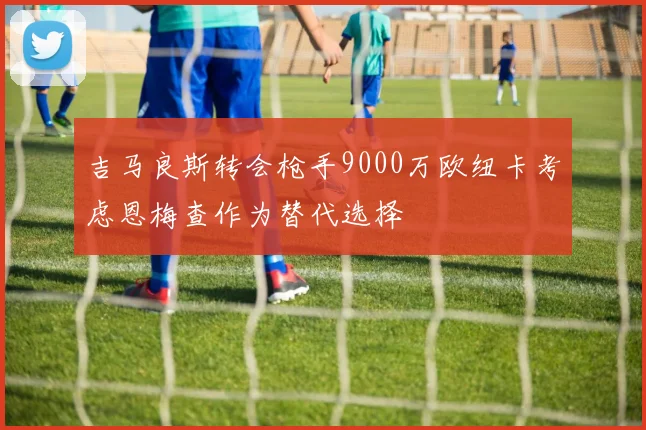 吉马良斯转会枪手9000万欧纽卡考虑恩梅查作为替代选择