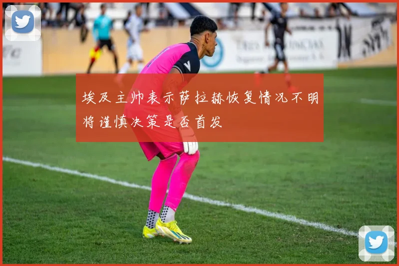 埃及主帅表示萨拉赫恢复情况不明将谨慎决策是否首发
