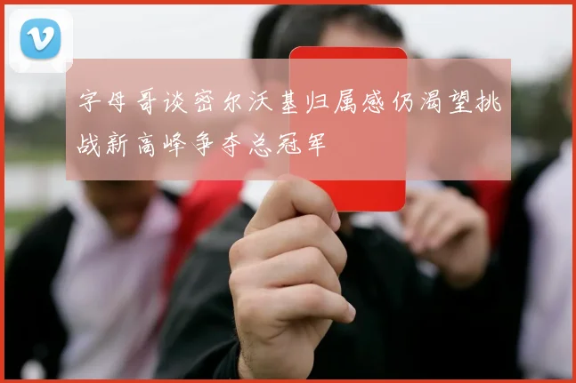 字母哥谈密尔沃基归属感仍渴望挑战新高峰争夺总冠军