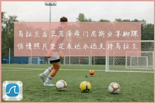 乌拉圭后卫若泽希门尼斯分享脚踝伤情照片坚定表达永远支持乌拉圭