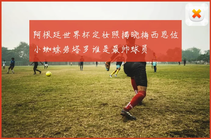 阿根廷世界杯定妆照揭晓梅西恩佐小蜘蛛劳塔罗谁是最帅球员