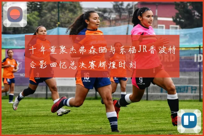 十年重聚杰弗森晒与乐福JR香波特合影回忆总决赛辉煌时刻