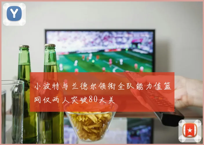 小波特与兰德尔领衔全队能力值篮网仅两人突破80大关