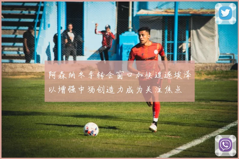 阿森纳冬季转会窗口加快追逐埃泽以增强中场创造力成为关注焦点