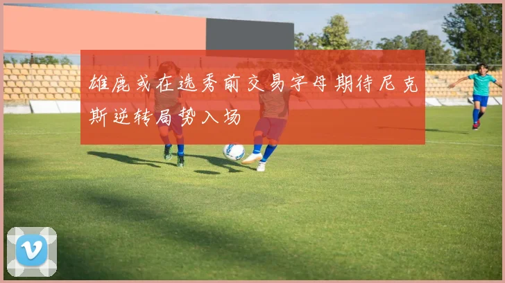 雄鹿或在选秀前交易字母期待尼克斯逆转局势入场
