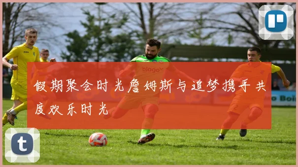 假期聚会时光詹姆斯与追梦携手共度欢乐时光
