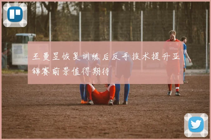 王曼昱恢复训练后反手技术提升亚锦赛前景值得期待