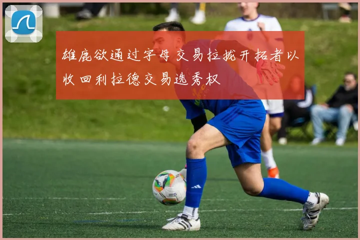 雄鹿欲通过字母交易拉拢开拓者以收回利拉德交易选秀权