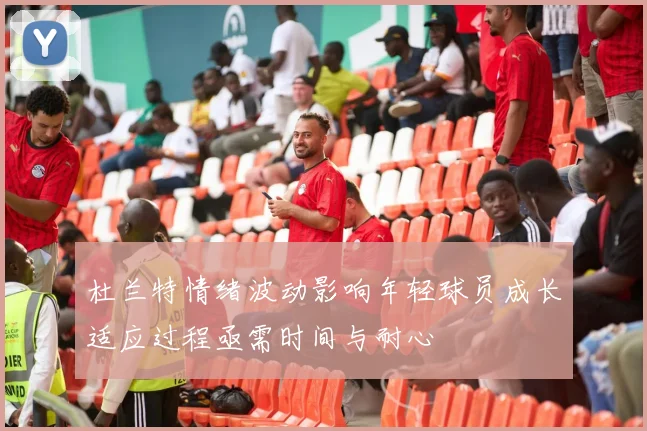 杜兰特情绪波动影响年轻球员成长适应过程亟需时间与耐心