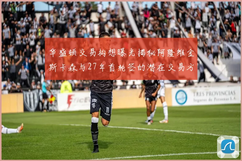 华盛顿交易构想曝光揭秘阿隆维金斯卡森与27年首轮签的潜在交易方案