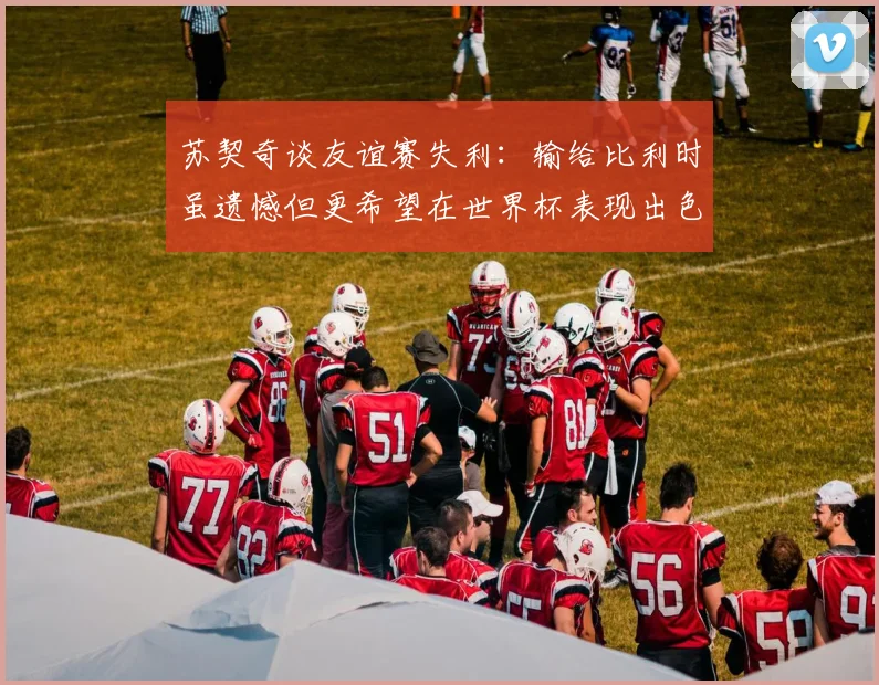 苏契奇谈友谊赛失利：输给比利时虽遗憾但更希望在世界杯表现出色