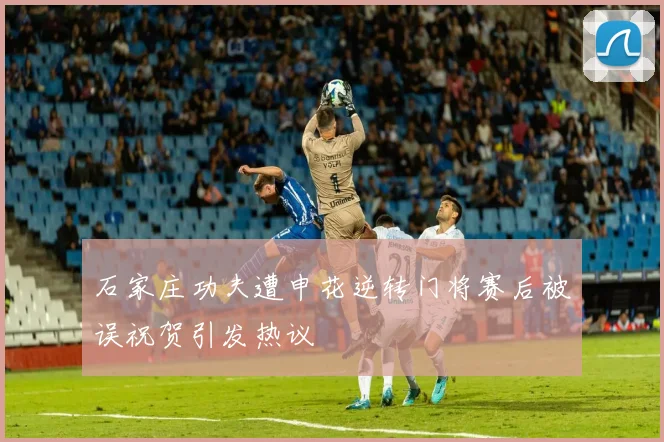 石家庄功夫遭申花逆转门将赛后被误祝贺引发热议