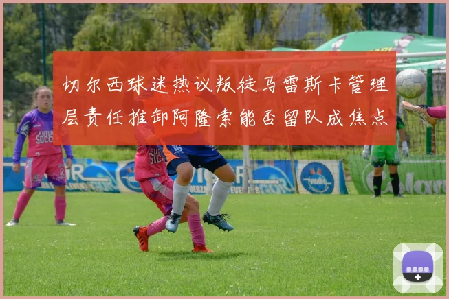 切尔西球迷热议叛徒马雷斯卡管理层责任推卸阿隆索能否留队成焦点