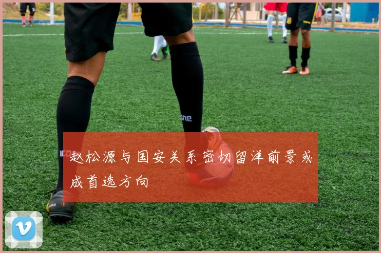 赵松源与国安关系密切留洋前景或成首选方向