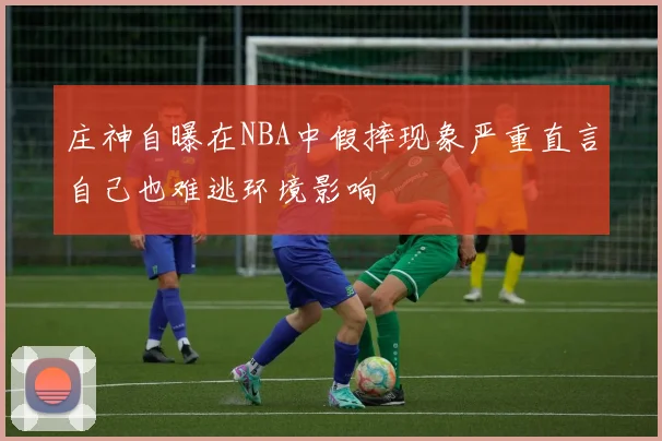 庄神自曝在NBA中假摔现象严重直言自己也难逃环境影响