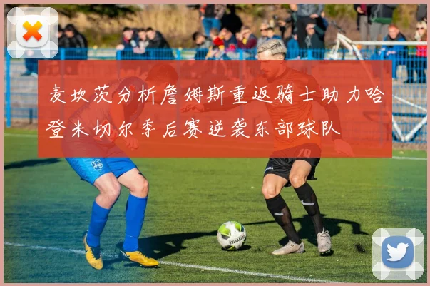 麦坎茨分析詹姆斯重返骑士助力哈登米切尔季后赛逆袭东部球队