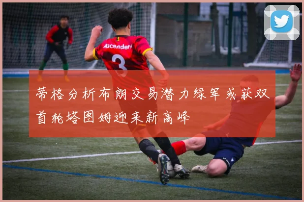 蒂格分析布朗交易潜力绿军或获双首轮塔图姆迎来新高峰