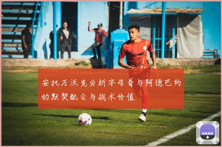 安托万沃克分析字母哥与阿德巴约的默契配合与战术价值